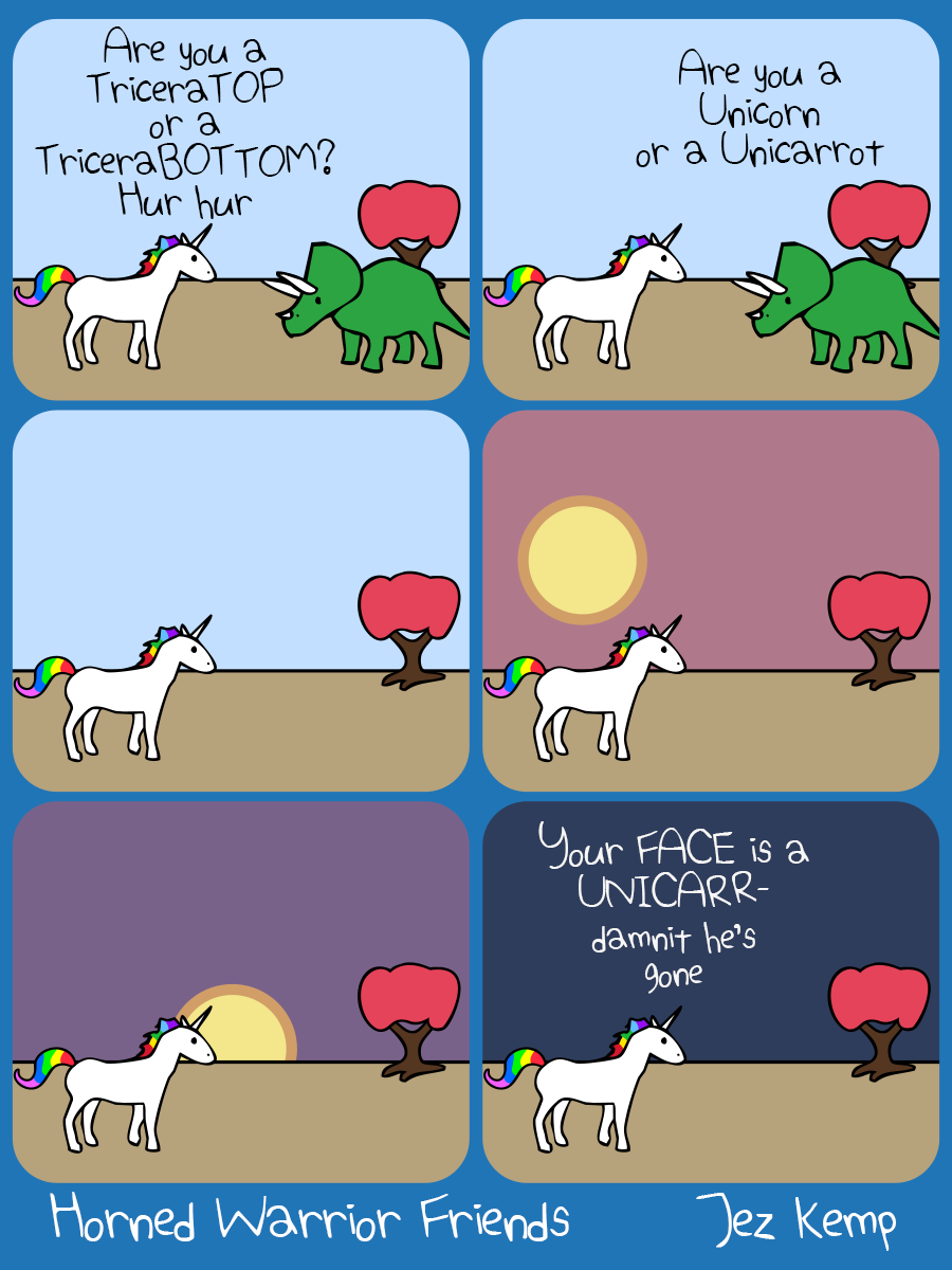 Panel 1 of 6: Unicorn and Triceratops are outside. Unicorn says "Are you a TriceraTOP or a TriceraBOTTOM? Hur hur" 
Panel 2 of 6: Triceratops replies "Are you a Unicorn or a Unicarrot" 
Panel 3 of 6: Unicorn is stuck, frozen, thinking about the remark. Triceratops has left. 
Panel 4 of 6: The sun drops in the sky as Unicorn continues to think. 
Panel 5 of 6: The sun sets on the horizon, with Unicorn still frozen. 
Panel 6 of 6: It's night time, dark, and Unicorn finally blurts out "Your FACE is a UNICARR- damnit he's gone"